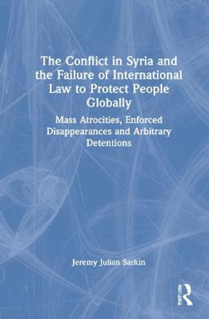 The Conflict in Syria and the Failure of International Law to Protect People Globally : Mass Atrocities, Enforced Disappearances and Arbitrary Detentions - Jeremy Julian Sarkin