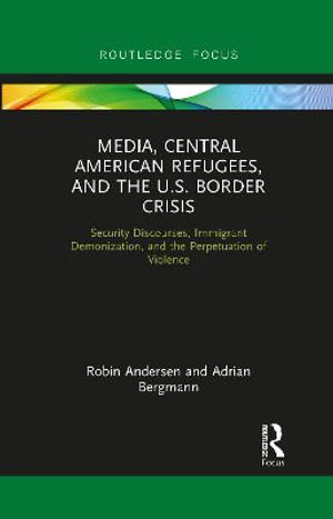 Media, Central American Refugees, and the U.S. Border Crisis : Security Discourses, Immigrant Demonization, and the Perpetuation of Violence - Robin Andersen