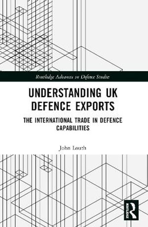 Understanding UK Defence Exports : The International Trade in Defence Capabilities - John Louth