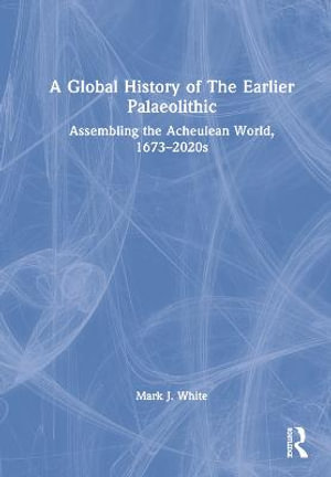 A Global History of The Earlier Palaeolithic : Assembling the Acheulean World, 1673-2020s - Mark J. White