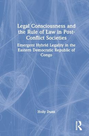 Legal Consciousness and the Rule of Law in Post-Conflict Societies : Emergent Hybrid Legality in the Eastern Democratic Republic of Congo - Holly Dunn