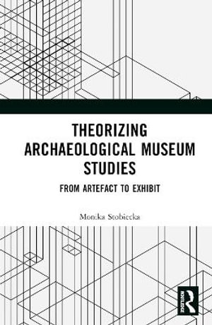 Theorizing Archaeological Museum Studies : From Artefact to Exhibit - Monika Stobiecka