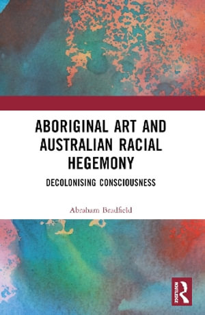 Aboriginal Art and Australian Racial Hegemony : Decolonising Consciousness - Abraham Bradfield