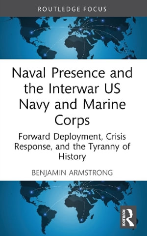 Naval Presence and the Interwar US Navy and Marine Corps : Forward Deployment, Crisis Response, and the Tyranny of History - Benjamin Armstrong