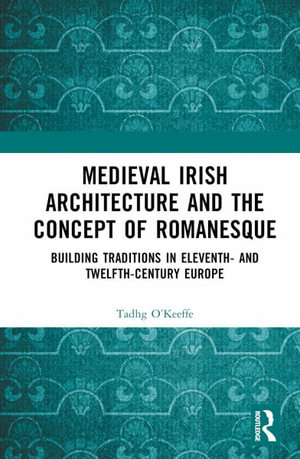 Medieval Irish Architecture and the Concept of Romanesque : Building Traditions in Eleventh- and Twelfth-Century Europe - Tadhg O'Keeffe