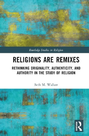 Religions Are Remixes : Rethinking Originality, Authenticity, and Authority in the Study of Religion - Seth M. Walker