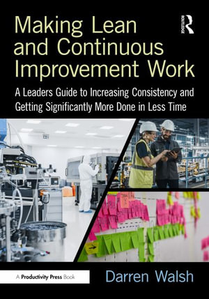 Making Lean and Continuous Improvement Work : A Leaders Guide to Increasing Consistency and Getting Significantly More Done in Less Time - Darren Walsh