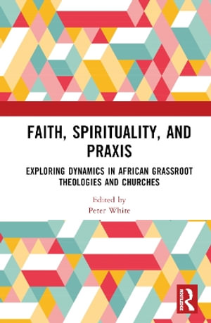 Faith, Spirituality, and PRAXIS : Exploring Dynamics in African Grassroot Theologies and Churches - Peter White