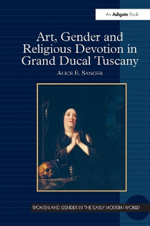 Art, Gender and Religious Devotion in Grand Ducal Tuscany : Women and Gender in the Early Modern World - Alice E. Sanger