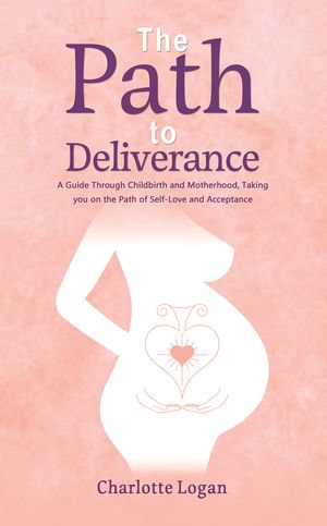 The Path to Deliverance : A Guide Through Childbirth and Motherhood, Taking You on the Path of Self-Love and Acceptance - Charlotte Logan