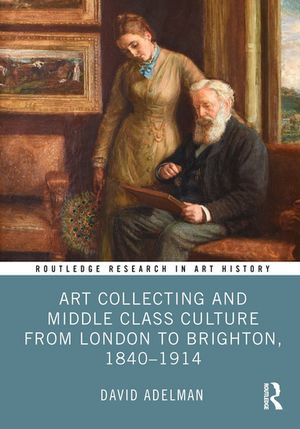 Art Collecting and Middle Class Culture from London to Brighton, 1840-1914 : Routledge Research in Art History - David Adelman