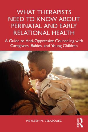 What Therapists Need to Know About Perinatal and Early Relational Health : A Guide to Anti-Oppressive Counseling with Caregivers, Babies, and Young Children - Meyleen M. Velasquez