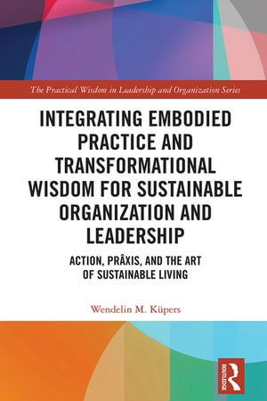 Integrating Embodied Practice and Transformational Wisdom for Sustainable Organization and Leadership : Action, Prâxis, and the Art of Sustainable Living - Wendelin M. Küpers