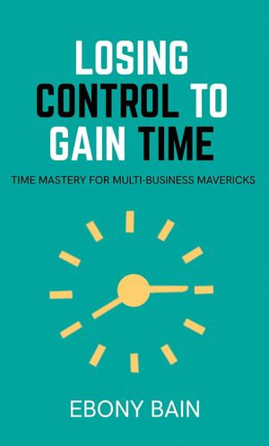 Losing Control to Gain Time : Time Mastery for Multi Business Mavericks - Ebony Bain