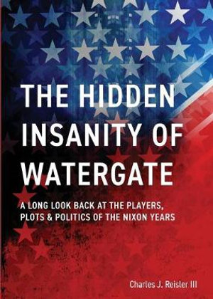 The Hidden Insanity of Watergate : A Long Look Back at the people, plots & politics of the Nixon Years - Charles James Reisler