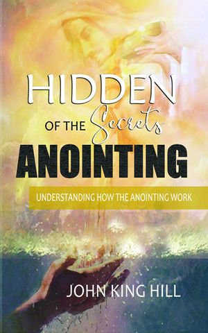 HIDDEN SECRETS OF THE ANOINTING : UNDERSTANDING HOW THE ANOINTING WORKS - JOHN KING HILL