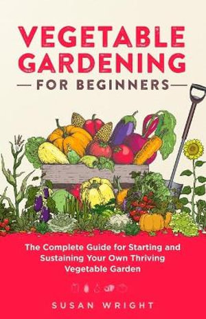 Vegetable Gardening For Beginners : The Complete Guide for Starting and Sustaining Your Own Thriving Vegetable Garden - Susan Wright