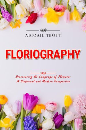 FLORIOGRAPHY: Discovering the Language of Flowers : A Historical and Modern Perspective - Abigail Trott