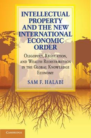 Intellectual Property and the New International Economic Order : Oligopoly, Regulation, and Wealth Redistribution in the Global Knowledge Economy - Sam F. Halabi