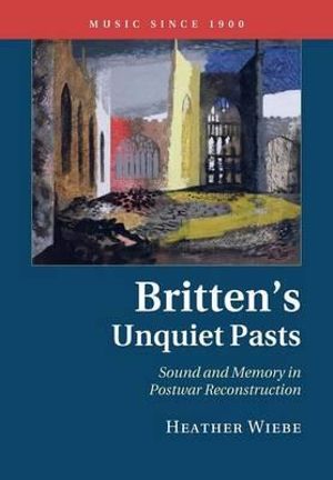 Britten's Unquiet Pasts : Sound and Memory in Postwar Reconstruction - Heather Wiebe