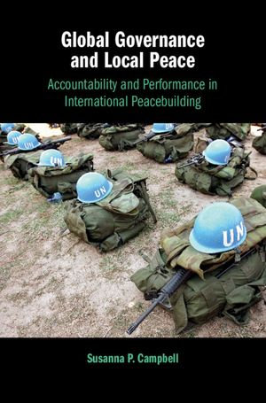 Global Governance and Local Peace : Accountability and Performance in International Peacebuilding - Susanna P. Campbell