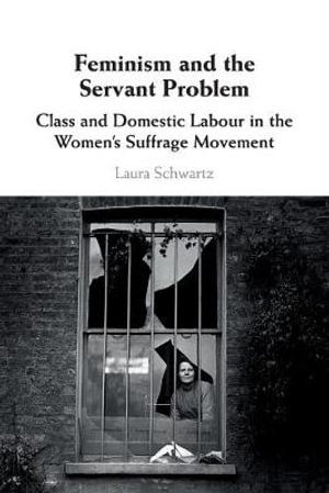 Feminism and the Servant Problem : Class and Domestic Labour in the Women's Suffrage Movement - Laura Schwartz