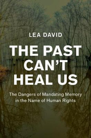 The Past Can't Heal Us : The Dangers of Mandating Memory in the Name of Human Rights - Lea David