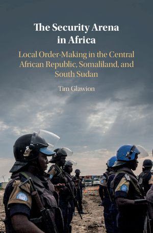 The Security Arena in Africa : Local Order-Making in the Central African Republic, Somaliland, and South Sudan - Tim Glawion