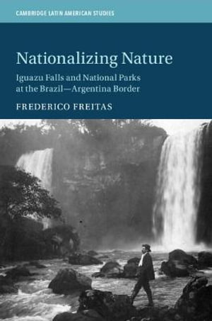 Nationalizing Nature : Iguazu Falls and National Parks at the Brazil-Argentina Border - Frederico Freitas