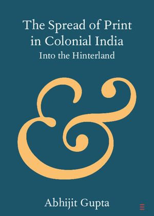 The Spread of Print in Colonial India : Into the Hinterland - Abhijit Gupta