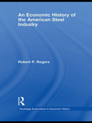 An Economic History of the American Steel Industry : Routledge Explorations in Economic History - Robert P. Rogers