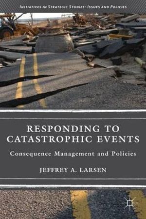 Responding to Catastrophic Events : Consequence Management and Policies - Jeffrey A. Larsen