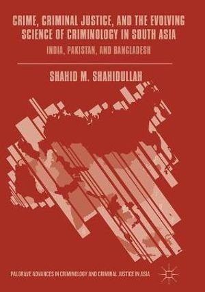 Crime, Criminal Justice, and the Evolving Science of Criminology in South Asia : India, Pakistan, and Bangladesh - Shahid M. Shahidullah