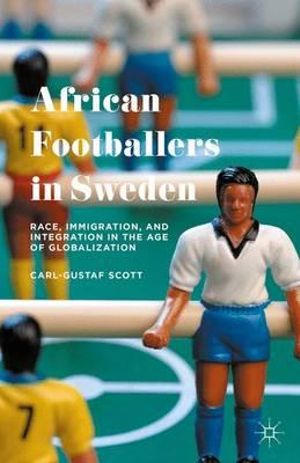 African Footballers in Sweden : Race, Immigration, and Integration in the Age of Globalization - Carl-Gustaf Scott