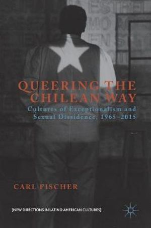 Queering the Chilean Way : Cultures of Exceptionalism and Sexual Dissidence, 1965-2015 - Carl Fischer