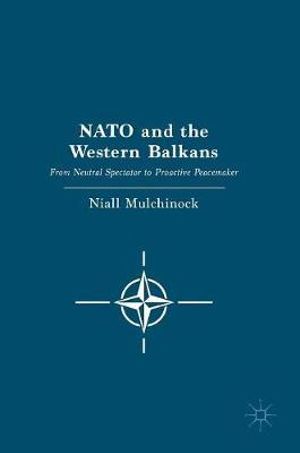 NATO and the Western Balkans : From Neutral Spectator to Proactive Peacemaker - Niall Mulchinock