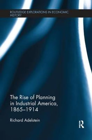 The Rise of Planning in Industrial America, 1865-1914 : Routledge Explorations in Economic History - Richard Adelstein