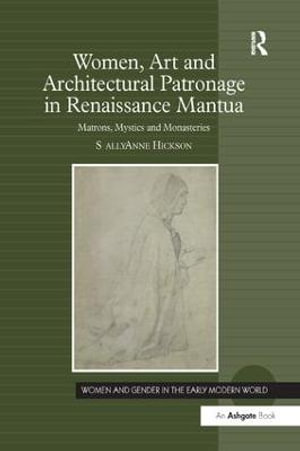 Women, Art and Architectural Patronage in Renaissance Mantua : Matrons, Mystics and Monasteries - Sally Anne Hickson