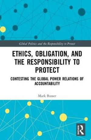 Ethics, Obligation, and the Responsibility to Protect : Contesting the Global Power Relations of Accountability - Mark Busser