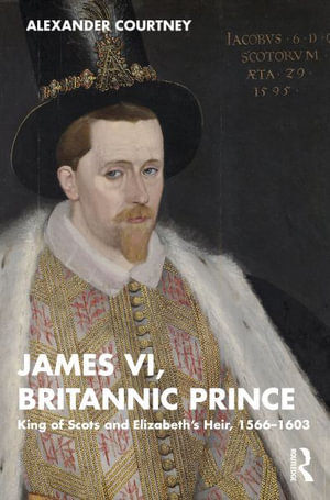 James VI, Britannic Prince : King of Scots and Elizabeth's Heir, 1566-1603 - Alexander Courtney