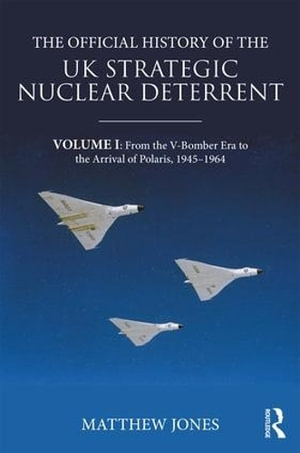 The Official History of the UK Strategic Nuclear Deterrent : Volume I: From the V-Bomber Era to the Arrival of Polaris, 1945-1964 - Matthew Jones