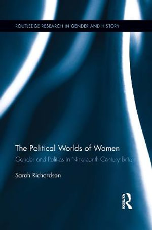 The Political Worlds of Women : Gender and Politics in Nineteenth Century Britain - Sarah Richardson