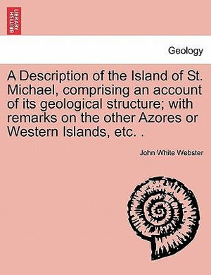 A Description of the Island of St. Michael, Comprising an Account of Its Geological Structure; With Remarks on the Other Azores or Western Islands, Etc. . - John White Webster