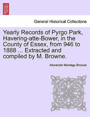 Yearly Records of Pyrgo Park, Havering-Atte-Bower, in the County of Essex, from 946 to 1888 ... Extracted and Compiled by M. Browne. - Alexander Montagu Browne