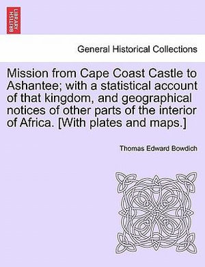 Mission from Cape Coast Castle to Ashantee; with a statistical account of that kingdom, and geographical notices of other parts of the interior of Africa. [With plates and maps.] - Thomas Edward Bowdich