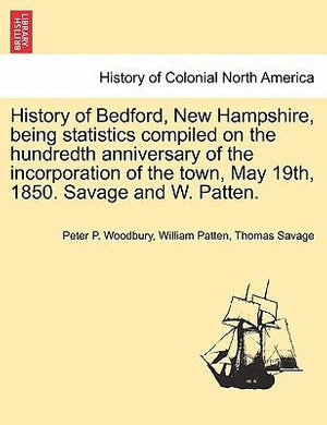 History of Bedford, New Hampshire, Being Statistics Compiled on the Hundredth Anniversary of the Incorporation of the Town, May 19th, 1850. Savage and W. Patten. - Peter P Woodbury