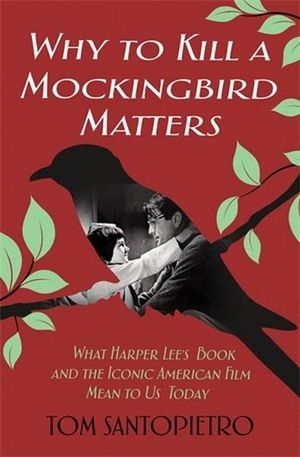 Why To Kill a Mockingbird Matters : What Harper Lee's Book and the Iconic American Film Mean to Us Today - Tom Santopietro