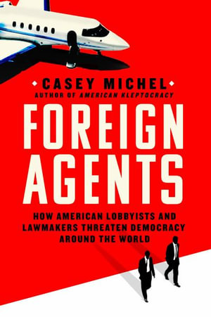 Foreign Agents : How American Lobbyists and Lawmakers Threaten Democracy Around the World - Casey Michel