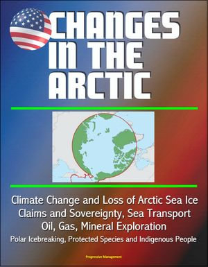 Changes in the Arctic : Climate Change and Loss of Arctic Sea Ice, Claims and Sovereignty, Sea Transport, Oil, Gas, Mineral Exploration, Polar Icebreaking, Protected Species and Indigenous People - Progressive Management