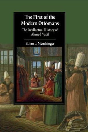 The First of the Modern Ottomans : The Intellectual History of Ahmed Vasif - Ethan L. Menchinger